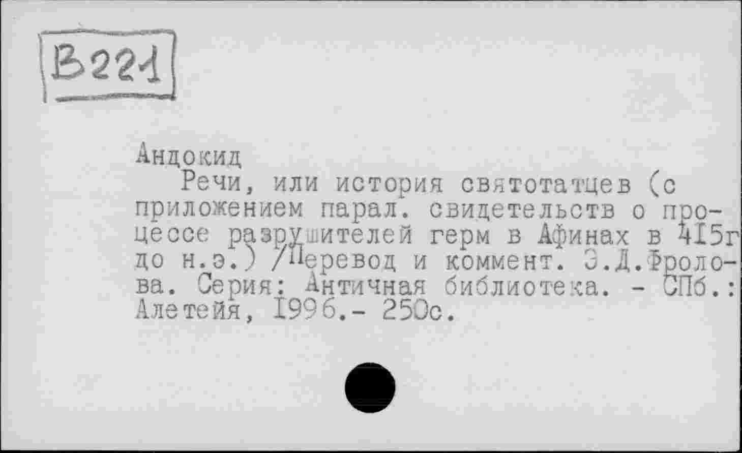 ﻿B22d
Андокид
Речи, или история святотатцев (с приложением парал. свидетельств о процессе разрушителей герм в Афинах в А15г до н.э.) /Перевод и коммент. 3.Д.Фролова. Серия: Античная библиотека. - СПб.: Алетейя, 1996.- 250с.